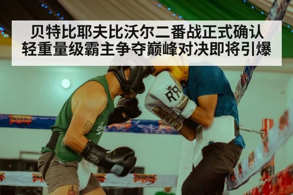 贝特比耶夫比沃尔二番战正式确认 轻重量级霸主争夺巅峰对决即将引爆